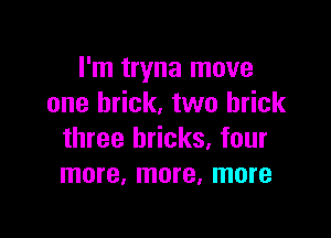 I'm tryna move
one brick. two brick

three bricks, four
more, more, more