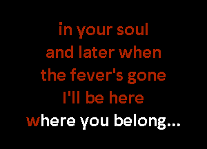 in your soul
and later when

the fever's gone
I'll be here
where you belong...
