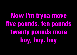 Now I'm tryna move
five pounds, ten pounds

twenty pounds more
hoy,hoy.hoy