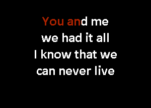 You and me
we had it all

I know that we
can never live