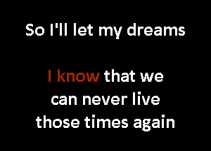 So I'll let my dreams

I know that we
can never live
those times again