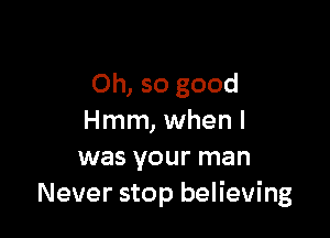 Oh, so good

Hmm, when I
was your man
Never stop believing