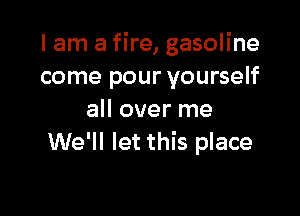 I am a fire, gasoline
come pour yourself

all over me
We'll let this place