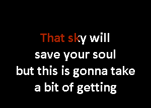 That sky will

save your soul
but this is gonna take
a bit of getting