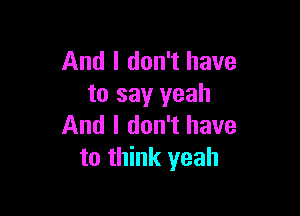 And I don't have
to say yeah

And I don't have
to think yeah