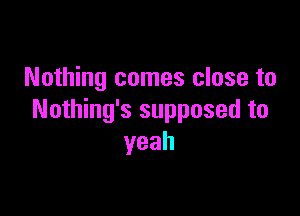 Nothing comes close to

Nothing's supposed to
yeah