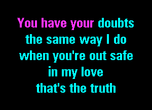 You have your doubts
the same way I do

when you're out safe
in my love
that's the truth