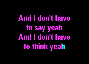 And I don't have
to say yeah

And I don't have
to think yeah