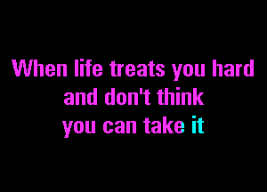 When life treats you hard

and don't think
you can take it