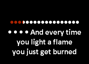 OOOOOOOOOOOOOOOOOO

o o 0 0 And every time
you light a flame
you just get burned