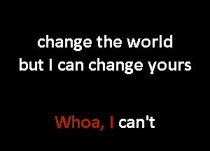 change the world
but I can change yours

Whoa, I can't