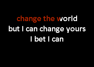 change the world
but I can change yours

I bet I can