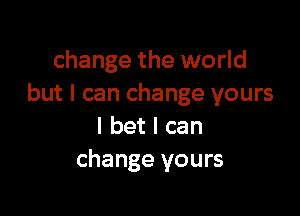 change the world
but I can change yours

I bet I can
change yours