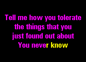 Tell me how you tolerate
the things that you
iust found out about
You never know