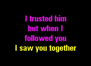 I trusted him
but when I

followed you
I saw you together