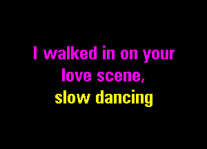 I walked in on your

love scene.
slow dancing