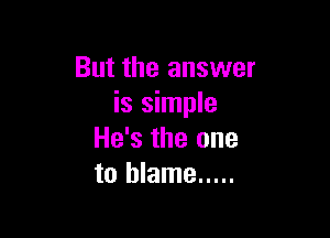 But the answer
is simple

He's the one
to blame .....