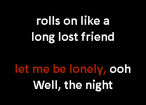 rolls on like a
long lost friend

let me be lonely, ooh
Well, the night