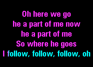 0h here we go
he a part of me now

he a part of me
So where he goes
I follow, follow, follow, oh