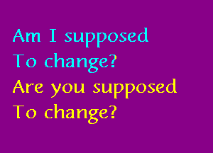 Am I supposed
To change?

Are you supposed
To change?