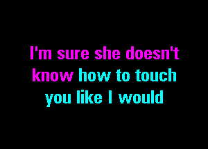 I'm sure she doesn't

know how to touch
you like I would