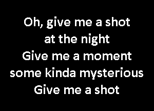 Oh, give me a shot
at the night

Give me a moment
some kinda mysterious
Give me a shot