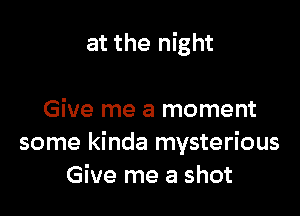 at the night

Give me a moment
some kinda mysterious
Give me a shot