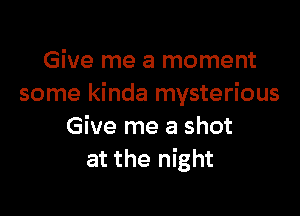 Give me a moment
some kinda mysterious

Give me a shot
at the night