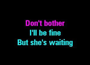 Don't bother

I'll be fine
But she's waiting