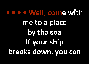 o o o 0 Well, come with
me to a place

by the sea
If your ship
breaks down, you can