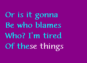 Or is it gonna
Be who blames

Who? I'm tired
Of these things