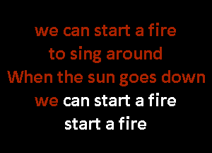 we can start a fire
to sing around
When the sun goes down
we can start a fire
start a fire