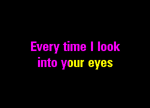 Every time I look

into your eyes