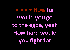 0 0 0 0 How far
would you go

to the egde, yeah
How hard would
you fight for