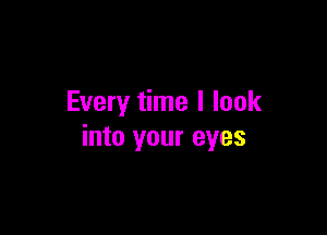 Every time I look

into your eyes
