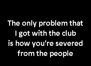 The only problem that

I got with the club
is how you're severed
from the people