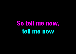 So tell me now.

tell me now