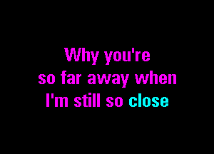 Why you're

so far away when
I'm still so close