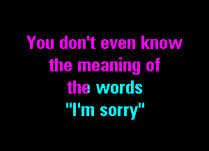 You don't even know
the meaning of

the words
I'm sorry