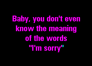 Baby. you don't even
know the meaning

of the words
I'm sorry