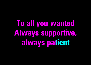 To all you wanted

Always supportive,
always patient