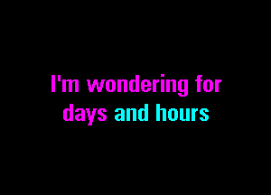 I'm wondering for

days and hours