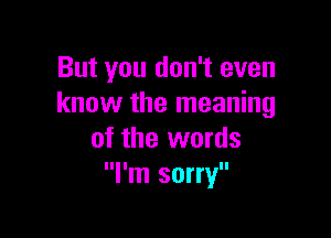But you don't even
know the meaning

of the words
I'm sorry