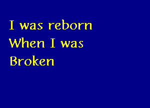 I was reborn
When I was

Broken
