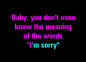 Baby. you don't even
know the meaning

of the words
I'm sorry