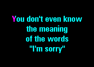 You don't even know
the meaning

of the words
I'm sorry