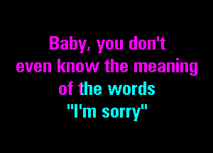 Baby, you don't
even know the meaning

of the words
I'm sorry