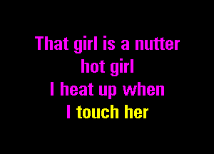 That girl is a nutter
hot girl

I heat up when
I touch her