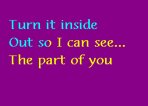 Turn it inside
Out so I can see...

The part of you