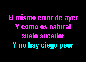 El mismo error de ayer
Y como as natural

suele suceder
Y no hay ciego peor